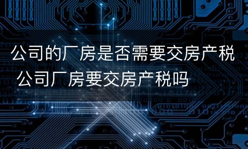 公司的厂房是否需要交房产税 公司厂房要交房产税吗