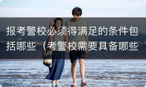 报考警校必须得满足的条件包括哪些（考警校需要具备哪些条件）