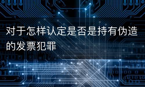 对于怎样认定是否是持有伪造的发票犯罪