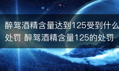 醉驾酒精含量达到125受到什么处罚 醉驾酒精含量125的处罚标准是多少