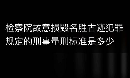 检察院故意损毁名胜古迹犯罪规定的刑事量刑标准是多少
