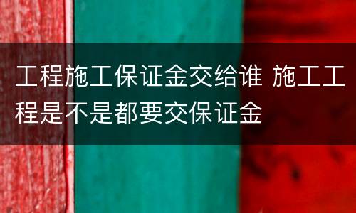 工程施工保证金交给谁 施工工程是不是都要交保证金