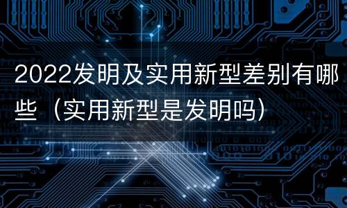 2022发明及实用新型差别有哪些（实用新型是发明吗）