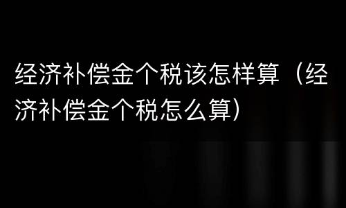 经济补偿金个税该怎样算（经济补偿金个税怎么算）