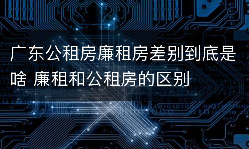 广东公租房廉租房差别到底是啥 廉租和公租房的区别