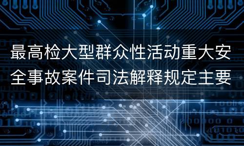 最高检大型群众性活动重大安全事故案件司法解释规定主要内容包括什么
