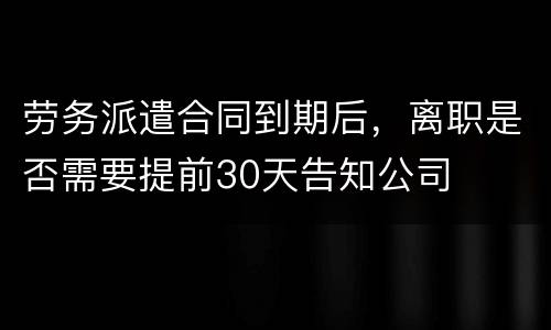 劳务派遣合同到期后，离职是否需要提前30天告知公司