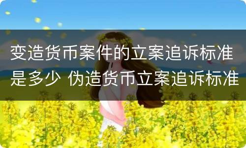 变造货币案件的立案追诉标准是多少 伪造货币立案追诉标准