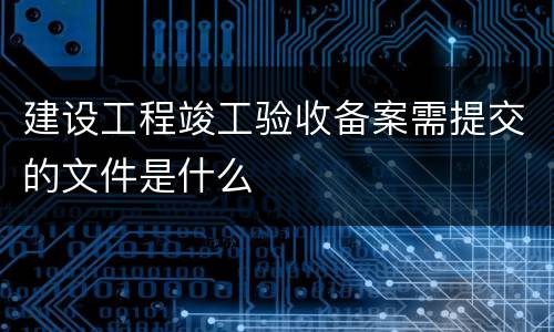 建设工程竣工验收备案需提交的文件是什么