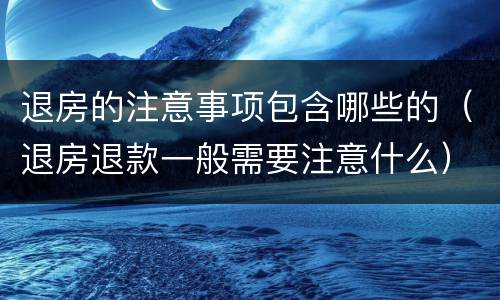 退房的注意事项包含哪些的（退房退款一般需要注意什么）