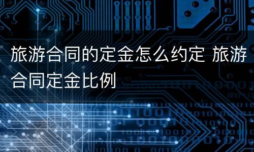 旅游合同的定金怎么约定 旅游合同定金比例