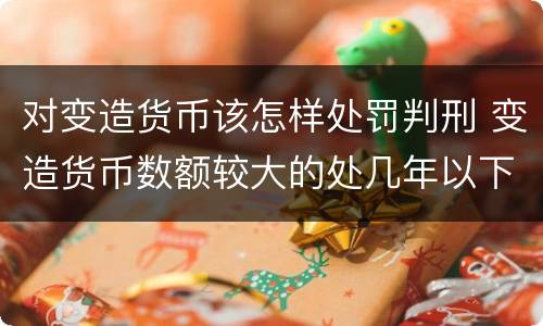 对变造货币该怎样处罚判刑 变造货币数额较大的处几年以下有期徒刑