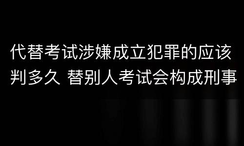 代替考试涉嫌成立犯罪的应该判多久 替别人考试会构成刑事犯罪吗