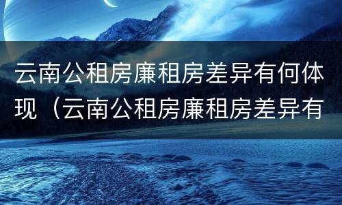 云南公租房廉租房差异有何体现（云南公租房廉租房差异有何体现问题）