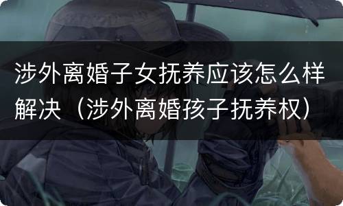 涉外离婚子女抚养应该怎么样解决（涉外离婚孩子抚养权）