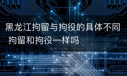 黑龙江拘留与拘役的具体不同 拘留和拘役一样吗