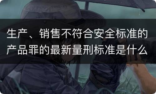 生产、销售不符合安全标准的产品罪的最新量刑标准是什么