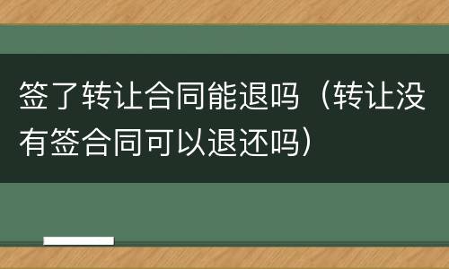 签了转让合同能退吗（转让没有签合同可以退还吗）