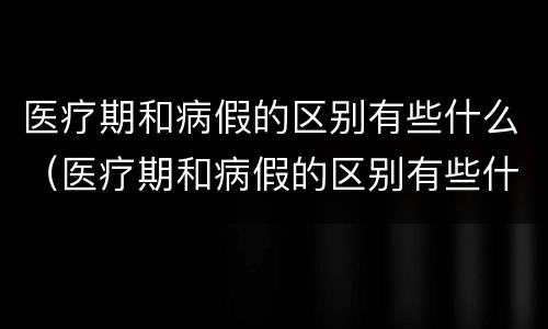 医疗期和病假的区别有些什么（医疗期和病假的区别有些什么呢）