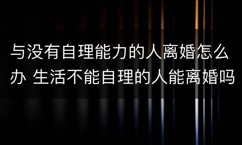 与没有自理能力的人离婚怎么办 生活不能自理的人能离婚吗