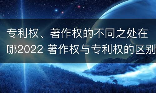 专利权、著作权的不同之处在哪2022 著作权与专利权的区别和联系