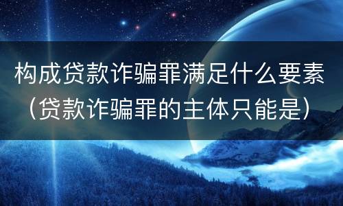 构成贷款诈骗罪满足什么要素（贷款诈骗罪的主体只能是）