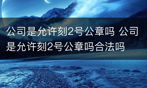 公司是允许刻2号公章吗 公司是允许刻2号公章吗合法吗