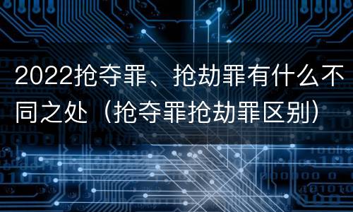 2022抢夺罪、抢劫罪有什么不同之处（抢夺罪抢劫罪区别）