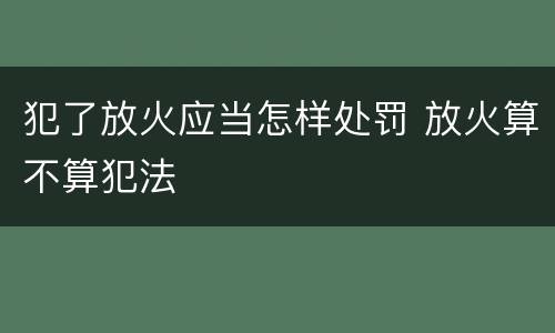 犯了放火应当怎样处罚 放火算不算犯法
