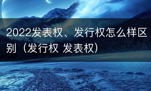 2022发表权、发行权怎么样区别（发行权 发表权）