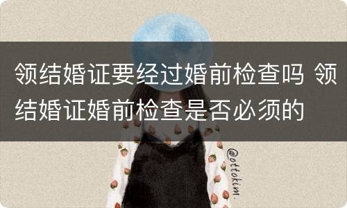 领结婚证要经过婚前检查吗 领结婚证婚前检查是否必须的