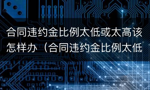 合同违约金比例太低或太高该怎样办（合同违约金比例太低或太高该怎样办理）