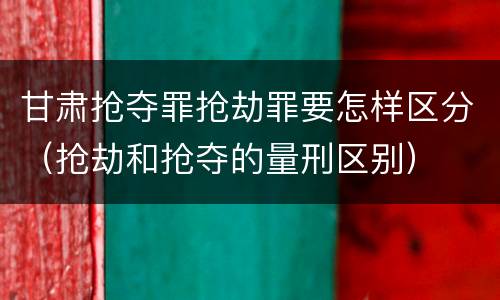 甘肃抢夺罪抢劫罪要怎样区分（抢劫和抢夺的量刑区别）