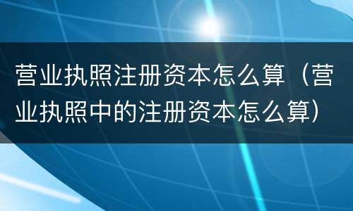 营业执照注册资本怎么算（营业执照中的注册资本怎么算）