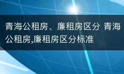 青海公租房、廉租房区分 青海公租房,廉租房区分标准