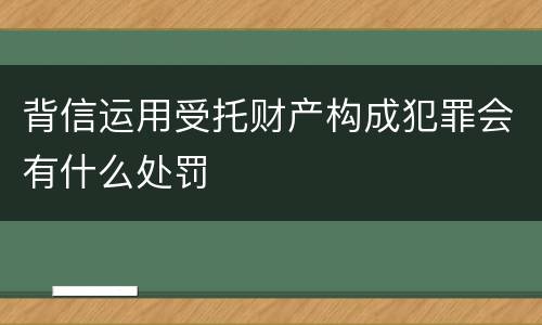 背信运用受托财产构成犯罪会有什么处罚