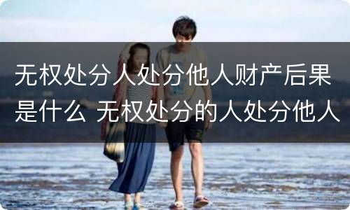 无权处分人处分他人财产后果是什么 无权处分的人处分他人财产