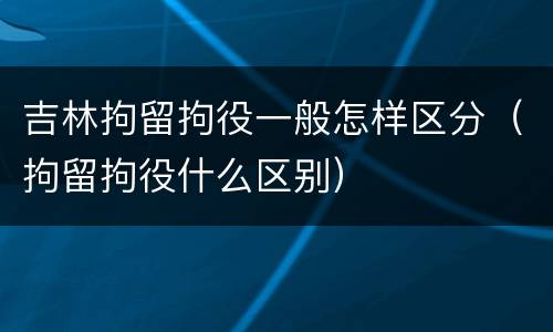 吉林拘留拘役一般怎样区分（拘留拘役什么区别）