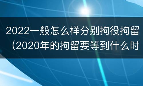 2022一般怎么样分别拘役拘留（2020年的拘留要等到什么时候）