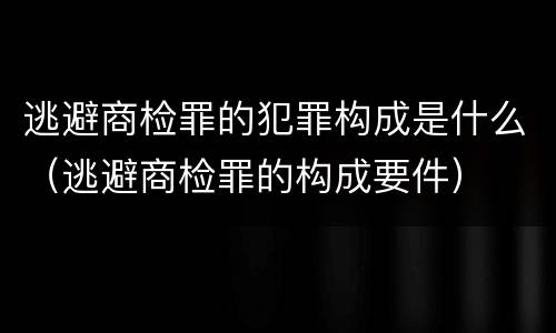 逃避商检罪的犯罪构成是什么（逃避商检罪的构成要件）