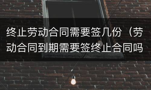 终止劳动合同需要签几份（劳动合同到期需要签终止合同吗）