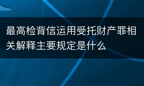 最高检背信运用受托财产罪相关解释主要规定是什么