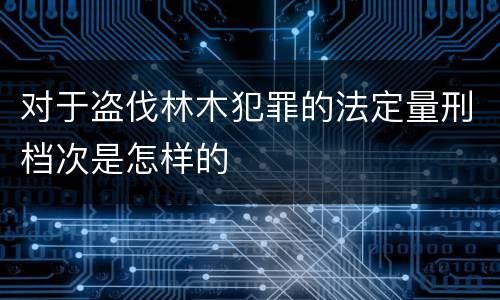 对于盗伐林木犯罪的法定量刑档次是怎样的