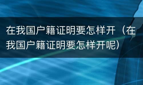 在我国户籍证明要怎样开（在我国户籍证明要怎样开呢）