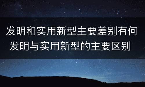 发明和实用新型主要差别有何 发明与实用新型的主要区别