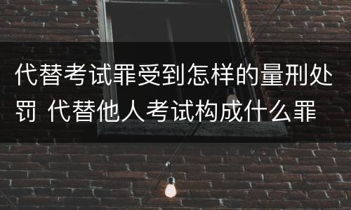 代替考试罪受到怎样的量刑处罚 代替他人考试构成什么罪