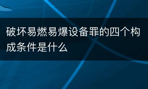 破坏易燃易爆设备罪的四个构成条件是什么