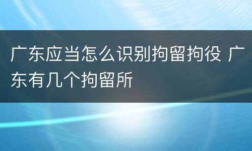 广东应当怎么识别拘留拘役 广东有几个拘留所