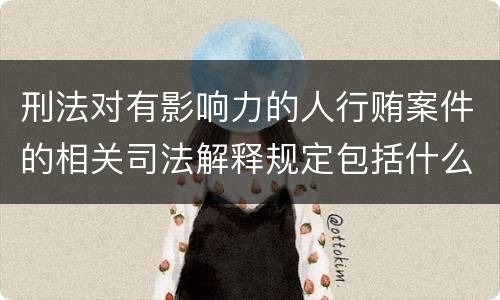 刑法对有影响力的人行贿案件的相关司法解释规定包括什么