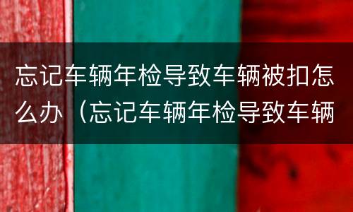 忘记车辆年检导致车辆被扣怎么办（忘记车辆年检导致车辆被扣怎么办呢）